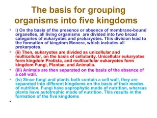 The basis for grouping
organisms into five kingdoms
• i) On the basis of the presence or absence of membrane-bound
organelles, all living organisms are divided into two broad
categories of eukaryotes and prokaryotes. This division lead to
the formation of kingdom Monera, which includes all
prokaryotes.
• (ii) Then, eukaryotes are divided as unicellular and
multicellular, on the basis of cellularity. Unicellular eukaryotes
form kingdom Protista, and multicellular eukaryotes form
kingdom Fungi, Plantae, and Animalia.
• (iii) Animals are then separated on the basis of the absence of
a cell wall.
• (iv) Since fungi and plants both contain a cell wall, they are
separated into different kingdoms on the basis of their modes
of nutrition. Fungi have saprophytic mode of nutrition, whereas
plants have autotrophic mode of nutrition. This results in the
formation of the five kingdoms
•
 