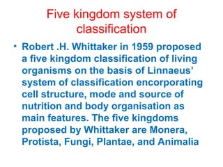 Five kingdom system of
classification
• Robert .H. Whittaker in 1959 proposed
a five kingdom classification of living
organisms on the basis of Linnaeus’
system of classification encorporating
cell structure, mode and source of
nutrition and body organisation as
main features. The five kingdoms
proposed by Whittaker are Monera,
Protista, Fungi, Plantae, and Animalia
 