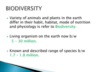  Variety of animals and plants in the earth
differ in their habit, habitat, mode of nutrition
and physiology is refer to Biodiversity.
 Living organism on the earth now b/w
5 - 30 million.
 Known and described range of species b/w
1.7 – 1.8 million.
 