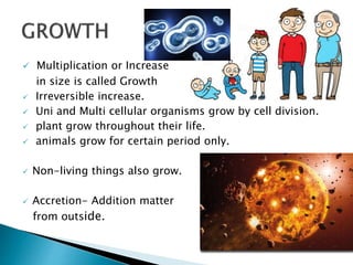  Multiplication or Increase
in size is called Growth growth.
 Irreversible increase.
 Uni and Multi cellular organisms grow by cell division.
 plant grow throughout their life.
 animals grow for certain period only.
 Non-living things also grow.
 Accretion- Addition matter
from outside.
 