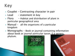 Couplet - Contrasting character in pair
 Lead – statement in key
 Flora – Habitat and distribution of plant in
particular geographical area
 Manual – all the organisms of a particular
kingdom
 Monographs – Book or journal containing information
about book or journal particular taxon. E.g genera,
phylum.
 