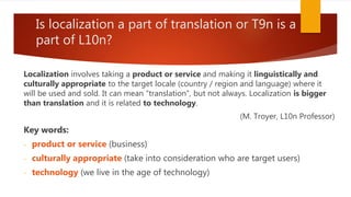 Is localization a part of translation or T9n is a
part of L10n?
Localization involves taking a product or service and making it linguistically and
culturally appropriate to the target locale (country / region and language) where it
will be used and sold. It can mean “translation”, but not always. Localization is bigger
than translation and it is related to technology.
(M. Troyer, L10n Professor)
Key words:
- product or service (business)
- culturally appropriate (take into consideration who are target users)
- technology (we live in the age of technology)
 