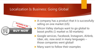  A company has a product that it is successfully
selling on one market (US)
 Silicon Valley startups want to go global to
boost profits (1 market vs 50 markets)
 Google services, Facebook, Instagram, Airbnb,
Uber, etc. now exist in many languages –
those companies went global!
 Many want to follow their examples
Localization Is Business: Going Global
 