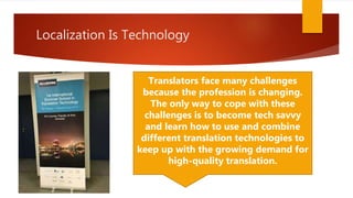 Localization Is Technology
Translators face many challenges
because the profession is changing.
The only way to cope with these
challenges is to become tech savvy
and learn how to use and combine
different translation technologies to
keep up with the growing demand for
high-quality translation.
 