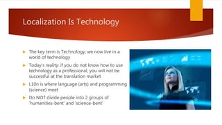  The key term is Technology; we now live in a
world of technology
 Today’s reality: if you do not know how to use
technology as a professional, you will not be
successful at the translation market
 L10n is where language (arts) and programming
(science) meet
 Do NOT divide people into 2 groups of
‘humanities-bent’ and ‘science-bent’
Localization Is Technology
 