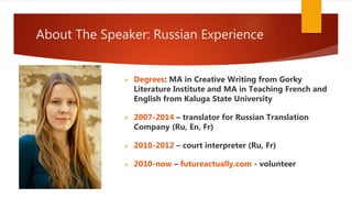 About The Speaker: Russian Experience
 Degrees: MA in Creative Writing from Gorky
Literature Institute and MA in Teaching French and
English from Kaluga State University
 2007-2014 – translator for Russian Translation
Company (Ru, En, Fr)
 2010-2012 – court interpreter (Ru, Fr)
 2010-now – futureactually.com - volunteer
 