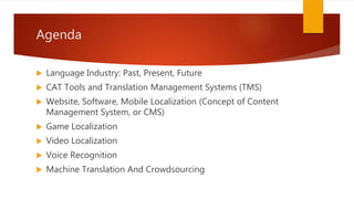 Agenda
 Language Industry: Past, Present, Future
 CAT Tools and Translation Management Systems (TMS)
 Website, Software, Mobile Localization (Concept of Content
Management System, or CMS)
 Game Localization
 Video Localization
 Voice Recognition
 Machine Translation And Crowdsourcing
 