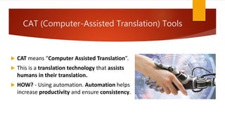 CAT (Computer-Assisted Translation) Tools
 CAT means “Computer Assisted Translation”.
 This is a translation technology that assists
humans in their translation.
 HOW? - Using automation. Automation helps
increase productivity and ensure consistency.
 