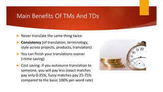  Never translate the same thing twice
 Consistency (of translation, terminology,
style across projects, products, translators)
 You can finish your translations sooner
(=time saving)
 Cost saving: if you outsource translation to
someone, you will pay less (exact matches
pay only 0-25%, fuzzy matches pay 25-75%
compared to the basic 100% per-word rate)
Main Benefits Of TMs And TDs
 