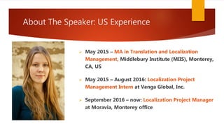 About The Speaker: US Experience
 May 2015 – MA in Translation and Localization
Management, Middlebury Institute (MIIS), Monterey,
CA, US
 May 2015 – August 2016: Localization Project
Management Intern at Venga Global, Inc.
 September 2016 – now: Localization Project Manager
at Moravia, Monterey office
 