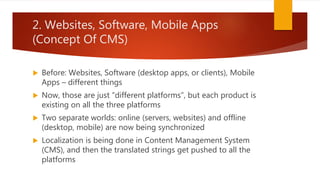 2. Websites, Software, Mobile Apps
(Concept Of CMS)
 Before: Websites, Software (desktop apps, or clients), Mobile
Apps – different things
 Now, those are just “different platforms”, but each product is
existing on all the three platforms
 Two separate worlds: online (servers, websites) and offline
(desktop, mobile) are now being synchronized
 Localization is being done in Content Management System
(CMS), and then the translated strings get pushed to all the
platforms
 
