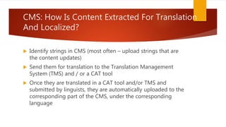 CMS: How Is Content Extracted For Translation
And Localized?
 Identify strings in CMS (most often – upload strings that are
the content updates)
 Send them for translation to the Translation Management
System (TMS) and / or a CAT tool
 Once they are translated in a CAT tool and/or TMS and
submitted by linguists, they are automatically uploaded to the
corresponding part of the CMS, under the corresponding
language
 