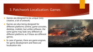 3. Patchwork Localization: Games
 Games are designed to be unique (very
creative, a lot of artwork)
 Games are also being designed for
different platforms (online, game consoles,
desktop, mobile), but unlike software, the
same game may look very different at
different platforms as if these are different
games.
 In case of games, there are game engines
for game development and there are
localization kits
 