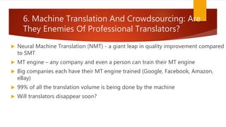 6. Machine Translation And Crowdsourcing: Are
They Enemies Of Professional Translators?
 Neural Machine Translation (NMT) - a giant leap in quality improvement compared
to SMT
 MT engine – any company and even a person can train their MT engine
 Big companies each have their MT engine trained (Google, Facebook, Amazon,
eBay)
 99% of all the translation volume is being done by the machine
 Will translators disappear soon?
 