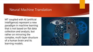 Neural Machine Translation
MT coupled with AI (artificial
intelligence) represent a new
paradigm in machine learning
that is not based on flat data
collection and analysis, but
rather on mirroring the
complex, multi-layer structure
of a human brain and its
learning models.
 