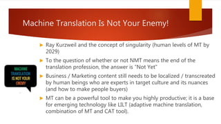 Machine Translation Is Not Your Enemy!
 Ray Kurzweil and the concept of singularity (human levels of MT by
2029)
 To the question of whether or not NMT means the end of the
translation profession, the answer is “Not Yet”
 Business / Marketing content still needs to be localized / transcreated
by human beings who are experts in target culture and its nuances
(and how to make people buyers)
 MT can be a powerful tool to make you highly productive; it is a base
for emerging technology like LILT (adaptive machine translation,
combination of MT and CAT tool).
 