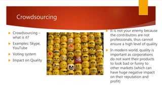 Crowdsourcing
 Crowdsourcing –
what is it?
 Examples: Skype,
YouTube
 Voting system
 Impact on Quality
 It is not your enemy because
the contributors are not
professionals, thus cannot
ensure a high level of quality
 In modern world, quality is
important as corporations
do not want their products
to look bad or funny to
other markets (which can
have huge negative impact
on their reputation and
profit)
 