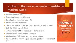 7. How To Become A Successful Translator In
Modern World
 Platforms: LinkedIn, ProZ
 Credentials (degrees, certifications)
 Specializations (marketing, legal, HR)
 Resume (detailed experience)
 Tools (CMS, TMS, CAT Tools, good with technology, ready to learn)
 Skills (hard skills and soft skills)
 Endorsements and Mentions (including clients reviews)
 Keeping names of your clients confidential
 Membership in Professional Associations, networking
 Readiness to take many non-paid tests and spend a lot of time on self-
promotion
 