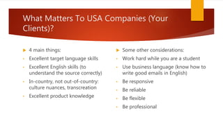 What Matters To USA Companies (Your
Clients)?
 4 main things:
• Excellent target language skills
• Excellent English skills (to
understand the source correctly)
• In-country, not out-of-country:
culture nuances, transcreation
• Excellent product knowledge
 Some other considerations:
• Work hard while you are a student
• Use business language (know how to
write good emails in English)
• Be responsive
• Be reliable
• Be flexible
• Be professional
 