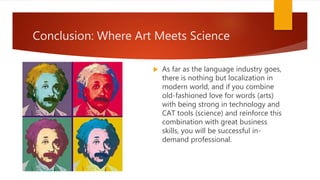 Conclusion: Where Art Meets Science
 As far as the language industry goes,
there is nothing but localization in
modern world, and if you combine
old-fashioned love for words (arts)
with being strong in technology and
CAT tools (science) and reinforce this
combination with great business
skills, you will be successful in-
demand professional.
 