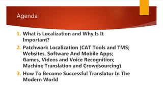 Agenda
1. What is Localization and Why Is It
Important?
2. Patchwork Localization (CAT Tools and TMS;
Websites, Software And Mobile Apps;
Games, Videos and Voice Recognition;
Machine Translation and Crowdsourcing)
3. How To Become Successful Translator In The
Modern World
 