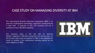 CASE STUDY ON MANAGING DIVERSITY AT IBM
The International Business Machines Corporation (IBM) is an
American multinational technology corporation headquartered
in New York. It operates in over 170 countries and has a
workforce of over 282,000 employees.
The company ranks in the top 100 on Working
Mother magazine’s “100 Best Companies” list and has been on
the list every year since its inception in 1986. It was awarded the
honor of number 1 for multicultural working women by the
same magazine in 2009.
 