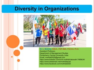 Diversity in Organizations
Dr. L. Mothilal, M.B.A., FDP-IIMA, PGCCA, Ph.D.
Assistant Professor,
Department of Management Studies
Pondicherry Central University, India
Email: mothilal2020@gmail.com
https://www.linkedin.com/in/dr-mothilal-lakavath-7469b34/
https://www.slideshare.net/mothilalacad
https://www.facebook.com/mothilal2020
 