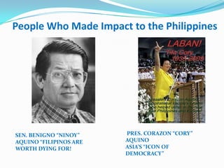 People Who Made Impact to the Philippines




SEN. BENIGNO “NINOY”    PRES. CORAZON “CORY”
AQUINO “FILIPINOS ARE   AQUINO
WORTH DYING FOR!        ASIA’S “ICON OF
                        DEMOCRACY”
 