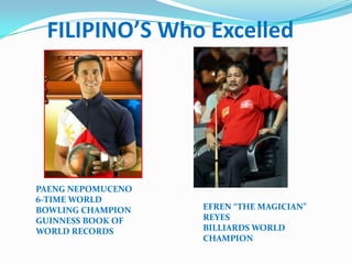 FILIPINO’S Who Excelled




PAENG NEPOMUCENO
6-TIME WORLD
BOWLING CHAMPION   EFREN “THE MAGICIAN”
GUINNESS BOOK OF   REYES
WORLD RECORDS      BILLIARDS WORLD
                   CHAMPION
 