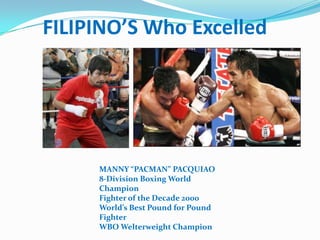 FILIPINO’S Who Excelled




     MANNY “PACMAN” PACQUIAO
     8-Division Boxing World
     Champion
     Fighter of the Decade 2000
     World’s Best Pound for Pound
     Fighter
     WBO Welterweight Champion
 
