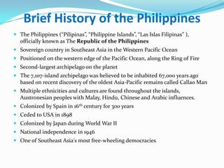 Brief History of the Philippines
 The Philippines (“Pilipinas”, “Philippine Islands”, “Las Islas Filipinas” ),
  officially known as The Republic of the Philippines
 Sovereign country in Southeast Asia in the Western Pacific Ocean
 Positioned on the western edge of the Pacific Ocean, along the Ring of Fire
 Second-largest archipelago on the planet
 The 7,107-island archipelago was believed to be inhabited 67,000 years ago
  based on recent discovery of the oldest Asia-Pacific remains called Callao Man
 Multiple ethnicities and cultures are found throughout the islands,
  Austronesian peoples with Malay, Hindu, Chinese and Arabic influences.
 Colonized by Spain in 16th century for 300 years
 Ceded to USA in 1898
 Colonized by Japan during World War II
 National independence in 1946
 One of Southeast Asia's most free-wheeling democracies
 