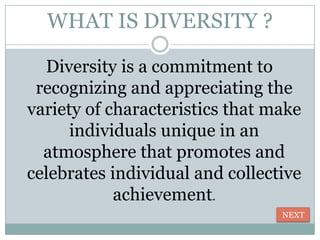 WHAT IS DIVERSITY ?

  Diversity is a commitment to
 recognizing and appreciating the
variety of characteristics that make
      individuals unique in an
  atmosphere that promotes and
celebrates individual and collective
            achievement.
                                 NEXT
 