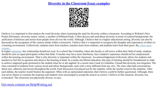 Diversity in the Classroom Essay examples
I believe it is important to first analyze the word diversity when examining the need for diversity within a classroom. According to Webster's New
Pocket Dictionary, diversity means variety, a number of different kinds. I often discuss and read about diversity in terms of cultural backgrounds; the
unification of histories and stories from people from all over the world. Although, I believe that in a higher–educational setting, diversity can also be
discussed as the acceptance of the various minds within a classroom. I believe that it is important to recognize the thoughts and experiences of others in
a learning environment. Collectively, students learn from teachers, teachers learn from students, and students learn from their peers. By...show more
content...
In higher education, this relationship should not exist. In a school like Columbia, where the faculty is still active within their field of study, students
should be seen as equal participants within that field. A teacher may have more familiarity, but a student's experience should not be compromised
within the learning environment. That is why diversity is important within the classroom. An acknowledgement of diversity allows for students and
teachers to feel free to question and observe the learning at hand. In a media arts/liberal education, this type of learning should be foundational in order
to achieve supposed goals promised to the student when he or she applied. In a recent class I took at Columbia, I found that diversity was forgotten. The
class consisted of students from various racial and ethnic backgrounds, each with a story different from my own. The class often had conversations
about race, ethnicity and racism throughout the world. Each discussion was played out by the students, while the teacher acted as the mediator. After
each debate, the teacher would finalize the argument. Often with an opinionated statement, that I believe could be further questioned. Although, there
was never chance to examine the response and students were encouraged to accept the answer as correct. I believe in this situation, diversity was
overlooked. The classroom was physically diverse, in race,
Get more content on HelpWriting.net
 