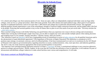 Diversity In Schools Essay
U.S. schools and colleges vary from numerous points of view. Some are open, others are independently employed individual; some are huge urban
colleges, some are two–yr. group universities, others little rustic grounds. Some offer alumna and expert political stage, others point of convergence
basically on undergrad instruction. Each of our more than 3, 000 schools and colleges has its particular and dissimilar mission. This aggregate
differing qualities around organizations is one of the extraordinary strength of America's higher instruction framework, and has helped make it the best
in the people. Protecting that assorted qualities is key on the off chance that we plan to serve the needs of our just social order. "Diversity enriches the
...show more content...
These assorted vantage focuses work further bolstering your good fortune when you experience new issues in diverse settings and circumstances.
"Rather than viewing the world through a single–focus lens, you are able to expand your views and consider multiple options when making decisions
and weighing issues of, for example, morality and ethics." (Hyman, Jeremy, and Lynn Jacobs.)
"The American Council on Education (ACE) has a longstanding record of commitment to access to higher education for all qualified Americans and to
the advancement of equal educational opportunity" (The Importance of Diversity in Higher Education) This dedication is considered in ACE's
positions open strategy, its automatic exercises, and its livelihood polishes. It has been communicated over and over in resolutions by the ACE Board
of Directors with respect to governmental policy regarding minorities in society, nondiscrimination, value, meet open door, and induction guidelines.
The ACE is only one of the numerous aggregations that accept assorted qualities in universities.
"The Supreme Court will begin hearing arguments tomorrow in Fisher v. University of Texas, a constitutional challenge to race–conscious admission
policies at colleges and universities." (Kerby, Sophia). In the event that the Court bars the utilization of race in inductions, it will eradicate 50 years of
advancement and debilitate colleges' endeavors to make school facilities more various and comprehensive. It will make
Get more content on HelpWriting.net
 