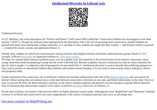 Intellectual Diversity In Liberal Arts
Traditional Diversity
At UC–Berkeley, the course description for "Politics and Poetics" (Fall Course 2002) stated that "conservative thinkers are encouraged to seek other
sections." (SAF 1). Though the instructor later apologized for the description, this is the sort of encouragement conservative–minded students are
greeted with many times during their college experience. It is said that in class, students are taught that their country –– and Western culture in general
–– is tainted by racism, sexism, and oppression (Stearn 2).
Outside class, students are forced into consciousness–raising exercises that heighten tensions and bolster radical pressure groups (Stearn 2). For
example, at Brown University, an organized coalition of...show more content...
The hope for cultural improvement in problem areas, even on a global scale, lies primarily in the critical forums of our nation's classrooms, where
young, motivated minds are preparing to jump into the world with both feet. Because academic success is measured not only by what is learned, but
also by what is taught, it is imperative that all perspectives be provided (Fish 3). 'Intellectual diversity' is used to describe those differing perspectives.
Once used to portray an educational tradition that celebrates and nurtures human freedom, it is now used to name exactly what is lacking in Liberal
Arts programs today.
Further immersed in this controversy, the word liberal in liberal arts has been embraced by both ends of the political spectrum, and can scarcely be
uttered without turning the conversation into a verbal duel between conservative reformists on one side, and liberal traditionalist on the other. However
clear we present the term, the thrust and parry continues as the nation's leading academia and political activists attempt to separate liberal education
from an education that indoctrinates students in the values of political liberalism (Horowitz, In Defense, 3).
For the sake of clarity, two distinct 'sides' prevail within our higher education system today. Although the terms "Republican" and "Democrat" (referred
to herein in as liberal and conservative) may seem inappropriate in the context of academic pursuits, they serve an advantage here
Get more content on HelpWriting.net
 
