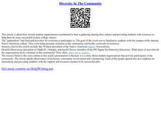 Diversity In The Community
This article is about how several student organizations coordinated to host a gathering sharing their culture and providing students with resources to
help them be more successful in their college careers.
The "gatheration" had food and activities for everyone to participate in. The goal of the event was to familiarize students with the campus while sharing
Native American culture. This event helps promote inclusion in the community and builds a network of resources.
Sources cited in this article include Sky Wildcat (president of the Native AmericanStudent Association),
Donella Moncooyea (president of Alpha Pi , Omega), and Jacob Chavez (member of the Phi Sigma Nu fraternity) Questions: What types of activities do
the organizations do to volunteer in the community? How often...show more content...
The reason I believe this story relates to this week's presentation is because it is a story about student organizations that actively participates in the
community. The article speaks about topics of inclusion, community involvement and volunteering. Each of the people quoted also put emphasis on
networking and providing students with the support and resources needed to be successful after
Get more content on HelpWriting.net
 