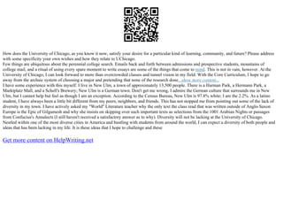 How does the University of Chicago, as you know it now, satisfy your desire for a particular kind of learning, community, and future? Please address
with some specificity your own wishes and how they relate to UChicago.
Few things are ubiquitous about the perennial college search. Emails back and forth between admissions and prospective students, mountains of
college mail, and a ritual of using every spare moment to write essays are some of the things that come to mind. This is not in vain, however. At the
University of Chicago, I can look forward to more than overcrowded classes and tunnel vision in my field. With the Core Curriculum, I hope to go
away from the archaic system of choosing a major and pretending that none of the research done...show more content...
I have some experience with this myself. I live in New Ulm, a town of approximately 13,500 people. There is a Harman Park, a Hermann Park, a
Marktplatz Mall, and a Schell's Brewery; New Ulm is a German town. Don't get me wrong, I admire the German culture that surrounds me in New
Ulm, but I cannot help but feel as though I am an exception. According to the Census Bureau, New Ulm is 97.8% white; I am the 2.2%. As a latino
student, I have always been a little bit different from my peers, neighbors, and friends. This has not stopped me from pointing out some of the lack of
diversity in my town. I have actively asked my "World" Literature teacher why the only text the class read that was written outside of Anglo–Saxon
Europe is the Epic of Gilgamesh and why she insists on skipping over such important texts as selections from the 1001 Arabian Nights or passages
from Confucius's Annalects (I still haven't received a satisfactory answer as to why). Diversity will not be lacking at the University of Chicago.
Nestled within one of the most diverse cities in America and bustling with students from around the world, I can expect a diversity of both people and
ideas that has been lacking in my life. It is these ideas that I hope to challenge and these
Get more content on HelpWriting.net
 