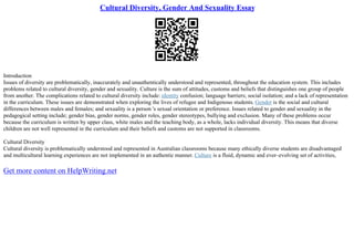 Cultural Diversity, Gender And Sexuality Essay
Introduction
Issues of diversity are problematically, inaccurately and unauthentically understood and represented, throughout the education system. This includes
problems related to cultural diversity, gender and sexuality. Culture is the sum of attitudes, customs and beliefs that distinguishes one group of people
from another. The complications related to cultural diversity include: identity confusion; language barriers; social isolation; and a lack of representation
in the curriculum. These issues are demonstrated when exploring the lives of refugee and Indigenous students. Gender is the social and cultural
differences between males and females; and sexuality is a person 's sexual orientation or preference. Issues related to gender and sexuality in the
pedagogical setting include; gender bias, gender norms, gender roles, gender stereotypes, bullying and exclusion. Many of these problems occur
because the curriculum is written by upper class, white males and the teaching body, as a whole, lacks individual diversity. This means that diverse
children are not well represented in the curriculum and their beliefs and customs are not supported in classrooms.
Cultural Diversity
Cultural diversity is problematically understood and represented in Australian classrooms because many ethically diverse students are disadvantaged
and multicultural learning experiences are not implemented in an authentic manner. Culture is a fluid, dynamic and ever–evolving set of activities,
Get more content on HelpWriting.net
 