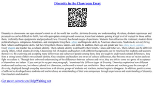 Diversity in the Classroom Essay
Diversity in classrooms can open student's minds to all the world has to offer. At times diversity and understanding of culture, deviant experiences and
perspectives can be difficult to fulfill, but with appropriate strategies and resources, it can lead students gaining a high level of respect for those unlike
them, preferably than a judgmental and prejudiced view. Diversity has broad ranges of spectrums. Students from all across the continent; students from
political refugees, indigenous Americans, and immigrants bring their culture and linguistic skills to American classrooms. Students do not only bring
their cultures and linguistic skills, but they bring their ethnics, talents, and skills. In addition, their age and gender are two...show more content...
Every student and teacher has a cultural identity. Their cultural identity is defined by their beliefs, values and behaviors. Their cultures can be different
among others, which creates diversity. Classrooms full of students and teachers with different backgrounds can be beneficial for students and teachers
themselves. By exploring and accepting many differences and cultures of people among them, they are taught to understand cultural differences, they
from a strong sense of their own cultural identity. Once students and teachers are aware of cultural differences, they become aware of racism and can
fight to eradiate it. Through their unbiased understanding of the differences between cultures and races, they are able to come to a point of acceptance
of themselves and others. If you noticed in my previous paragraph, I mentioned the different types of diversity. Diversity emphasizes how different
students and teachers are, but when explored in a classroom, can be used to reveal our similarities. Once students and teachers grasp the concept of
diversity, displayed through everyday interactions with diverse groups of students and teachers, racism begins to disappear. In addition, positive sense
of self can be developed once students and teachers have an understanding of their own uniqueness through experiences and understanding of diversity.
Once teachers and students
Get more content on HelpWriting.net
 