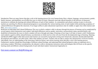 Introduction There are many factors that play a role in the learning process for every human being. Race, religion, language, socioeconomics, gender,
family structure, and disabilities can all affect the ways in which we learn. Educators must take special measures in the delivery of classroom
instruction to celebrate the learning and cultural differences of each of their students. As communities and schools continue to grow in diversity,
teachers are searching for effective educational programs to accommodate the various learning styles of each student while promoting acceptance of
cultural differences throughout the classroom. It no longer suffices to plan educational experiences only for middle–or upper class white learners and
then...show more content...
Reflection on Individual and Cultural Differences The way in which a student is able to advance through the process of learning can be complicated by
several aspects which characterize each student. Individual differences such as gender, motivation, socioeconomic status, personal beliefs, and
disabilities all determine the ways in which a student will move through each stage of learning or how long it will take to master a skill. Furthermore,
each student's cognitive ability and performance can determine at which rate he or she will excel from the developmental stage of learning. Manning
and Baruth (2009) suggest rather than assume that learners can succeed by trying hard or doing more homework; educators should understand that
development and readiness, not effort alone, affect what students can learn. Teachers who are able to analyze the characteristics of diverse learners,
individually, have an understanding of the motivation, behavior factors, and various learning styles that play a role in the learning process.
Furthermore, teachers should have knowledge of different cultural heritage, and understand that cultural perspective plays an important role in
motivating a student. With these considerations, the educator is able to incorporate instruction styles and strategies that will focus on the specific
learning needs and different cultural backgrounds of each individual student. Instructional Approaches to
Get more content on HelpWriting.net
 