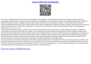 Essay on Diversity in Education
Like it or not, there has always been diversity among students in the classroom. It is the fact that each and every student is unique. From every
circumstance, students bring a varying set of values, perspectives, and beliefs to the learning environment. Understanding the character of students is
important in order to become a competent teacher. In fact, teachers should be aware and recognize students, as unique individuals, all acquire
information differently than others. Some of these differences are due to developmental variations in cognitive, physical, intellectual, moral, emotional,
and social changes caused by maturation and experience. And this reality of classroom conditions makes instruction much more challenging for
teachers and...show more content...
Among their interest in the education of ethnic–minority Deaf college students, they are best known for their notable achievements in addressing
various aspects in education of the Deaf. For example, Dr. Ila Parasnis has not only published and presented her works at different conferences but
she has also edited several books on cultural identity and diversity in Deaf Education. As for Dr. Susan D. Fischer's accomplishments, it mainly lies in
the publication of 28 different citations in several journals as well as chapters in books that relate to the cultural diversity for deaf education (Author
Detail). With all this in mind, it is clear that these professors have studied and gained in–depth knowledge for many years about the field of Deaf
Education that they are able to speak about issues relating to the field as authoritative and credible figures.
Now, the authors have stated three main points in this article regarding improvements to the education of ethnic–minority Deaf college students. First,
the authors emphasize the importance of diversity in the work force so that students can make their own decisions in choosing their own role models.
This article states that "role models are both essential and critical. They serve several purposes: (1) We talk about the importance of cultural diversity,
but having that kind of representation on campus demonstrates a real commitment on
Get more content on HelpWriting.net
 