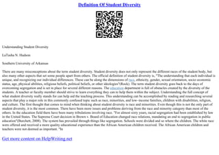 Definition Of Student Diversity
Understanding Student Diversity
LaTasha N. Hudson
Southern University of Arkansas
There are many misconceptions about the term student diversity. Student diversity does not only represent the different races of the student body, but
also many other aspects that set some people apart from others. The official definition of student diversity is, "The understanding that each individual is
unique, and recognizing our individual differences. These can be along the dimensions of race, ethnicity, gender, sexual orientation, socio–economic
status, age, physical abilities, religious beliefs, political beliefs, or other ideologies"(Rock). The term student diversity goes back to the days of
overcoming segregation and is set in place for several different reasons. The education department is full of obstacles created by the diversity of the
students. A teacher or faculty member should strive to learn everything they can to help them within the subject. Understanding the full concept of
what student diversity really stands for can help aid the teaching process. This understanding can be accomplished by reading and researching several
aspects that play a major role in this commonly confused topic such as race, minorities, and low–income families, children with disabilities, religion,
and culture. The first thought that comes to mind when thinking about student diversity is race and minorities. Even though this is not the only part of
student diversity, it is the most common. There have been more issues and problems deriving from the race and minority category than most of the
others. In the education field there have been many tribulations involving race. "For almost sixty years, racial segregation had been established by law
in the United States. The Supreme Court decision in Brown v. Board of Education changed race relations, mandating an end to segregation in public
education"(Burchett, 2008). The system has prevailed through things like segregation. Schools were divided and so where the children. The white race
were offered and received a more quality educational experience than the African American children received. The African American children and
teachers were not deemed as important. "In
Get more content on HelpWriting.net
 