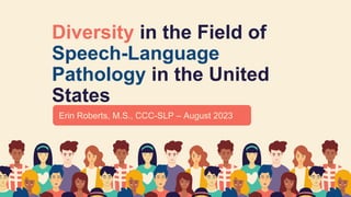 Diversity in the Field of
Speech-Language
Pathology in the United
States
Erin Roberts, M.S., CCC-SLP – August 2023
 