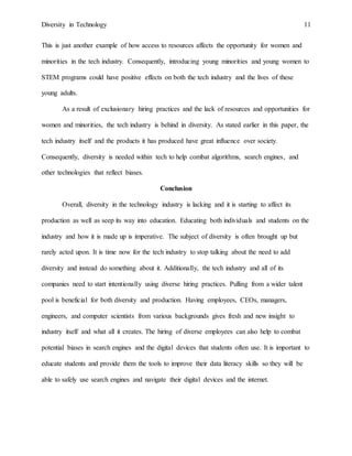 Diversity in Technology 11
This is just another example of how access to resources affects the opportunity for women and
minorities in the tech industry. Consequently, introducing young minorities and young women to
STEM programs could have positive effects on both the tech industry and the lives of these
young adults.
As a result of exclusionary hiring practices and the lack of resources and opportunities for
women and minorities, the tech industry is behind in diversity. As stated earlier in this paper, the
tech industry itself and the products it has produced have great influence over society.
Consequently, diversity is needed within tech to help combat algorithms, search engines, and
other technologies that reflect biases.
Conclusion
Overall, diversity in the technology industry is lacking and it is starting to affect its
production as well as seep its way into education. Educating both individuals and students on the
industry and how it is made up is imperative. The subject of diversity is often brought up but
rarely acted upon. It is time now for the tech industry to stop talking about the need to add
diversity and instead do something about it. Additionally, the tech industry and all of its
companies need to start intentionally using diverse hiring practices. Pulling from a wider talent
pool is beneficial for both diversity and production. Having employees, CEOs, managers,
engineers, and computer scientists from various backgrounds gives fresh and new insight to
industry itself and what all it creates. The hiring of diverse employees can also help to combat
potential biases in search engines and the digital devices that students often use. It is important to
educate students and provide them the tools to improve their data literacy skills so they will be
able to safely use search engines and navigate their digital devices and the internet.
 