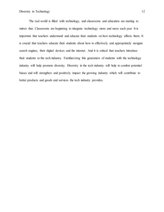 Diversity in Technology 12
The real world is filled with technology, and classrooms and education are starting to
mirror that. Classrooms are beginning to integrate technology more and more each year. It is
important that teachers understand and educate their students on how technology affects them. It
is crucial that teachers educate their students about how to effectively and appropriately navigate
search engines, their digital devices and the internet. And it is critical that teachers introduce
their students to the tech industry. Familiarizing this generation of students with the technology
industry will help promote diversity. Diversity in the tech industry will help to combat potential
biases and will strengthen and positively impact the growing industry which will contribute to
better products and goods and services the tech industry provides.
 