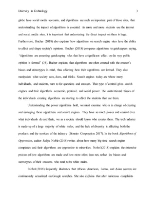Diversity in Technology 3
globe have social media accounts, and algorithms are such an important part of those sites, that
understanding the impact of algorithms is essential. As more and more students use the internet
and social media sites, it is important that understating the direct impact on them is huge.
Furthermore, Bucher (2018) also explains how algorithms on search engine sites have the ability
to affect and shape society's opinions. Bucher (2018) compares algorithms to gatekeepers saying,
“algorithms are assuming gatekeeping roles that have a significant effect on the way public
opinion is formed” (34). Bucher explains that algorithms are often created with the creator’s
biases and stereotypes in mind, thus affecting how their algorithms are formed. They also
manipulate what society sees, does, and thinks. Search engines today are where many
individuals, and students, turn to for questions and answers. That type of control gives search
engines and their algorithms economic, political, and social power. The unintentional biases of
the individuals creating algorithms are starting to affect the students that use them.
Understanding the power algorithms hold, we must examine who is in charge of creating
and managing these algorithms and search engines. They have so much power and control over
what individuals do and think, we as a society should know who creates them. The tech industry
is made up of a large majority of white males, and the lack of diversity is affecting both the
products and the services of the industry (Bonnier Corporation 2017). In the book Algorithms of
Oppression, author Safiya Noble (2018) writes about how many big-time search engine
companies and their algorithms are oppressive to minorities. Nobel (2018) explains the extensive
process of how algorithms are made and how more often than not, reflect the biases and
stereotypes of their creators- who tend to be white males.
Nobel (2018) frequently illustrates that African American, Latina, and Asian women are
continuously sexualized on Google searches. She also explains that after numerous complaints
 