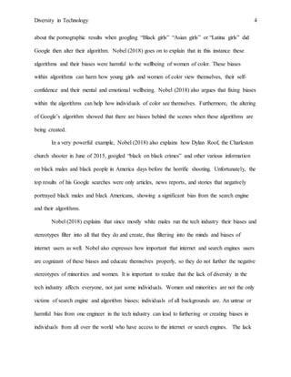 Diversity in Technology 4
about the pornographic results when googling “Black girls” “Asian girls” or “Latina girls” did
Google then alter their algorithm. Nobel (2018) goes on to explain that in this instance these
algorithms and their biases were harmful to the wellbeing of women of color. These biases
within algorithms can harm how young girls and women of color view themselves, their self-
confidence and their mental and emotional wellbeing. Nobel (2018) also argues that fixing biases
within the algorithms can help how individuals of color see themselves. Furthermore, the altering
of Google’s algorithm showed that there are biases behind the scenes when these algorithms are
being created.
In a very powerful example, Nobel (2018) also explains how Dylan Roof, the Charleston
church shooter in June of 2015, googled “black on black crimes” and other various information
on black males and black people in America days before the horrific shooting. Unfortunately, the
top results of his Google searches were only articles, news reports, and stories that negatively
portrayed black males and black Americans, showing a significant bias from the search engine
and their algorithms.
Nobel (2018) explains that since mostly white males run the tech industry their biases and
stereotypes filter into all that they do and create, thus filtering into the minds and biases of
internet users as well. Nobel also expresses how important that internet and search engines users
are cognizant of these biases and educate themselves properly, so they do not further the negative
stereotypes of minorities and women. It is important to realize that the lack of diversity in the
tech industry affects everyone, not just some individuals. Women and minorities are not the only
victims of search engine and algorithm biases; individuals of all backgrounds are. An untrue or
harmful bias from one engineer in the tech industry can lead to furthering or creating biases in
individuals from all over the world who have access to the internet or search engines. The lack
 