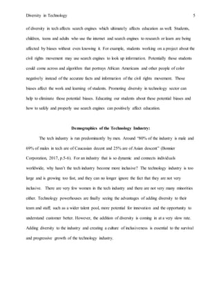 Diversity in Technology 5
of diversity in tech affects search engines which ultimately affects education as well. Students,
children, teens and adults who use the internet and search engines to research or learn are being
affected by biases without even knowing it. For example, students working on a project about the
civil rights movement may use search engines to look up information. Potentially those students
could come across and algorithm that portrays African Americans and other people of color
negatively instead of the accurate facts and information of the civil rights movement. Those
biases affect the work and learning of students. Promoting diversity in technology sector can
help to eliminate those potential biases. Educating our students about these potential biases and
how to safely and properly use search engines can positively affect education.
Demographics of the Technology Industry:
The tech industry is run predominantly by men. Around “80% of the industry is male and
69% of males in tech are of Caucasian decent and 25% are of Asian descent” (Bonnier
Corporation, 2017, p.5-6). For an industry that is so dynamic and connects individuals
worldwide, why hasn’t the tech industry become more inclusive? The technology industry is too
large and is growing too fast, and they can no longer ignore the fact that they are not very
inclusive. There are very few women in the tech industry and there are not very many minorities
either. Technology powerhouses are finally seeing the advantages of adding diversity to their
team and staff; such as a wider talent pool, more potential for innovation and the opportunity to
understand customer better. However, the addition of diversity is coming in at a very slow rate.
Adding diversity to the industry and creating a culture of inclusiveness is essential to the survival
and progressive growth of the technology industry.
 