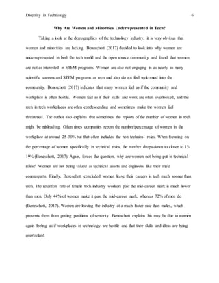 Diversity in Technology 6
Why Are Women and Minorities Underrepresented in Tech?
Taking a look at the demographics of the technology industry, it is very obvious that
women and minorities are lacking. Beneschott (2017) decided to look into why women are
underrepresented in both the tech world and the open source community and found that women
are not as interested in STEM programs. Women are also not engaging in as nearly as many
scientific careers and STEM programs as men and also do not feel welcomed into the
community. Beneschott (2017) indicates that many women feel as if the community and
workplace is often hostile. Women feel as if their skills and work are often overlooked, and the
men in tech workplaces are often condescending and sometimes make the women feel
threatened. The author also explains that sometimes the reports of the number of women in tech
might be misleading. Often times companies report the number/percentage of women in the
workplace at around 25-30% but that often includes the non-technical roles. When focusing on
the percentage of women specifically in technical roles, the number drops down to closer to 15-
19% (Beneschott, 2017). Again, forces the question, why are women not being put in technical
roles? Women are not being valued as technical assets and engineers like their male
counterparts. Finally, Beneschott concluded women leave their careers in tech much sooner than
men. The retention rate of female tech industry workers past the mid-career mark is much lower
than men. Only 44% of women make it past the mid-career mark, whereas 72% of men do
(Beneschott, 2017). Women are leaving the industry at a much faster rate than males, which
prevents them from getting positions of seniority. Beneschott explains his may be due to women
again feeling as if workplaces in technology are hostile and that their skills and ideas are being
overlooked.
 