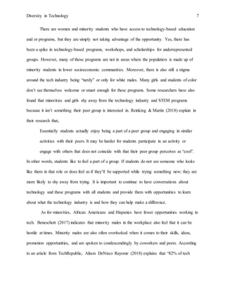 Diversity in Technology 7
There are women and minority students who have access to technology-based education
and or programs, but they are simply not taking advantage of the opportunity. Yes, there has
been a spike in technology-based programs, workshops, and scholarships for underrepresented
groups. However, many of those programs are not in areas where the population is made up of
minority students in lower socioeconomic communities. Moreover, there is also still a stigma
around the tech industry being “nerdy” or only for white males. Many girls and students of color
don’t see themselves welcome or smart enough for these programs. Some researchers have also
found that minorities and girls shy away from the technology industry and STEM programs
because it isn’t something their peer group is interested in. Reinking & Martin (2018) explain in
their research that,
Essentially students actually enjoy being a part of a peer group and engaging in similar
activities with their peers. It may be harder for students participate in an activity or
engage with others that does not coincide with that their peer group perceives as “cool”.
In other words, students like to feel a part of a group. If students do not see someone who looks
like them in that role or does feel as if they’ll be supported while trying something new; they are
more likely to shy away from trying. It is important to continue to have conversations about
technology and these programs with all students and provide them with opportunities to learn
about what the technology industry is and how they can help make a difference.
As for minorities, African Americans and Hispanics have fewer opportunities working in
tech. Beneschott (2017) indicates that minority males in the workplace also feel that it can be
hostile at times. Minority males are also often overlooked when it comes to their skills, ideas,
promotion opportunities, and are spoken to condescendingly by coworkers and peers. According
to an article from TechRepublic, Alison DeNisco Rayome (2018) explains that “82% of tech
 